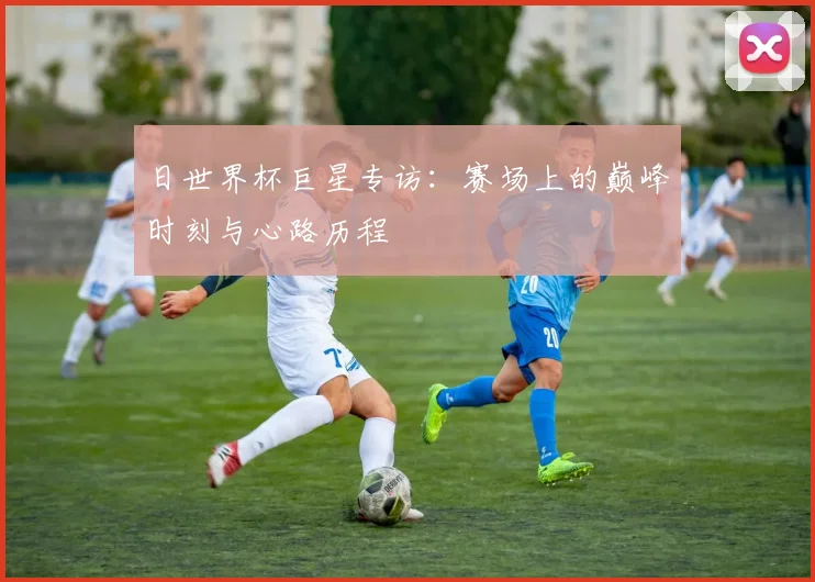 日世界杯巨星专访:赛场上的巅峰时刻与心路历程