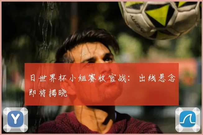 日世界杯小组赛收官战:出线悬念即将揭晓