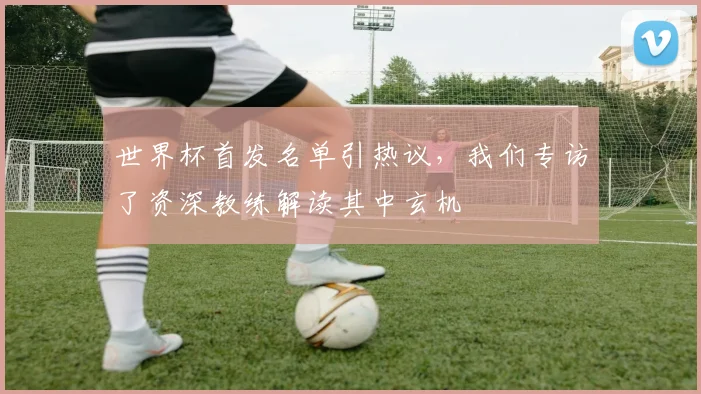 世界杯首发名单引热议，我们专访了资深教练解读其中玄机