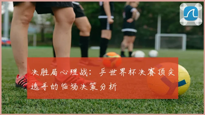 决胜局心理战：乒世界杯决赛顶尖选手的临场决策分析