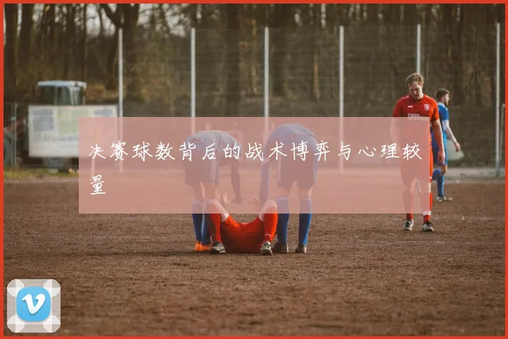 决赛球数背后的战术博弈与心理较量