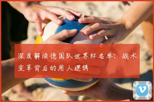 深度解读德国队世界杯名单:战术变革背后的用人逻辑