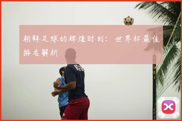 朝鲜足球的辉煌时刻：世界杯最佳排名解析
