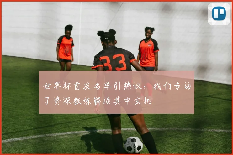 世界杯首发名单引热议，我们专访了资深教练解读其中玄机