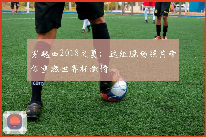 穿越回2018之夏:这组现场照片带你重燃世界杯激情