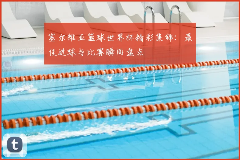 塞尔维亚篮球世界杯精彩集锦：最佳进球与比赛瞬间盘点