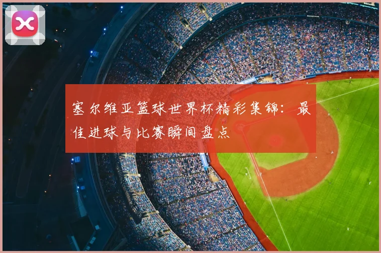 塞尔维亚篮球世界杯精彩集锦：最佳进球与比赛瞬间盘点