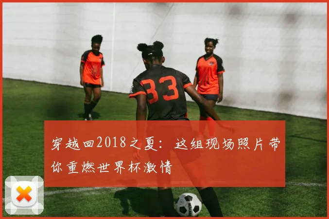 穿越回2018之夏:这组现场照片带你重燃世界杯激情
