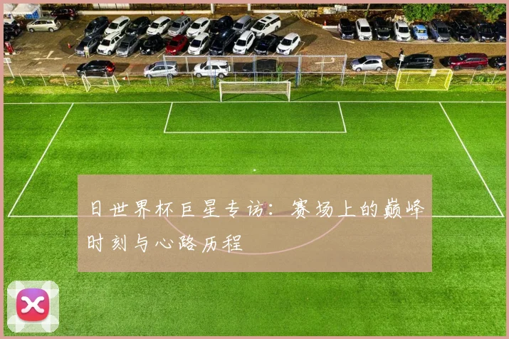 日世界杯巨星专访:赛场上的巅峰时刻与心路历程