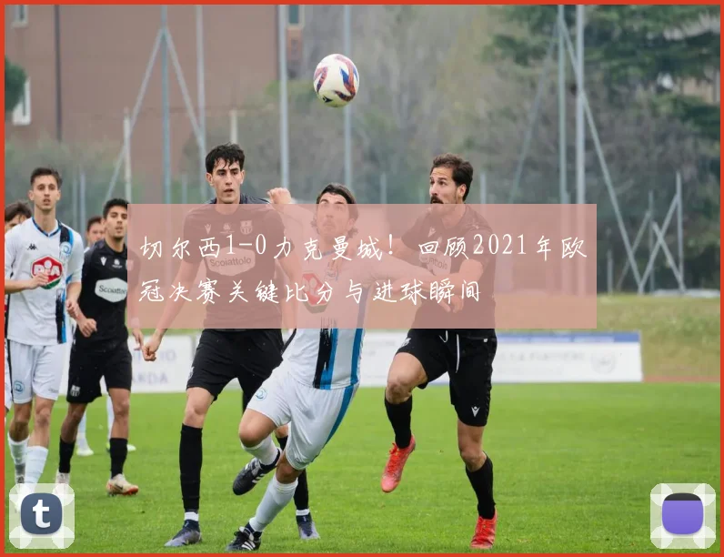 切尔西1-0力克曼城！回顾2021年欧冠决赛关键比分与进球瞬间