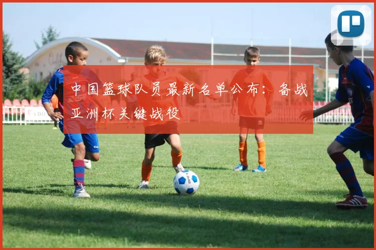 中国篮球队员最新名单公布：备战亚洲杯关键战役