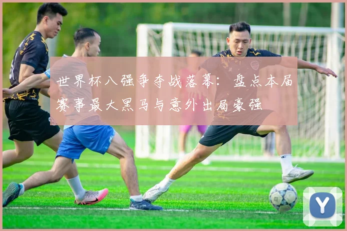 世界杯八强争夺战落幕：盘点本届赛事最大黑马与意外出局豪强
