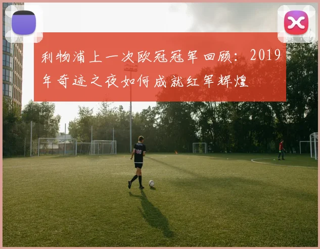利物浦上一次欧冠冠军回顾：2019年奇迹之夜如何成就红军辉煌