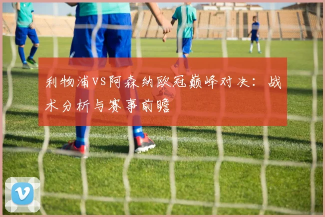 利物浦vs阿森纳欧冠巅峰对决：战术分析与赛事前瞻