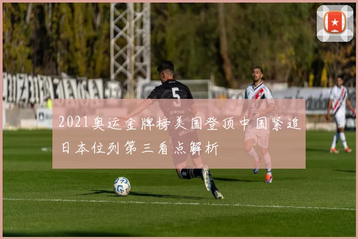2021奥运金牌榜美国登顶中国紧追日本位列第三看点解析