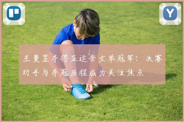 王曼昱夺得亚运会女单冠军：决赛对手与夺冠历程成为关注焦点