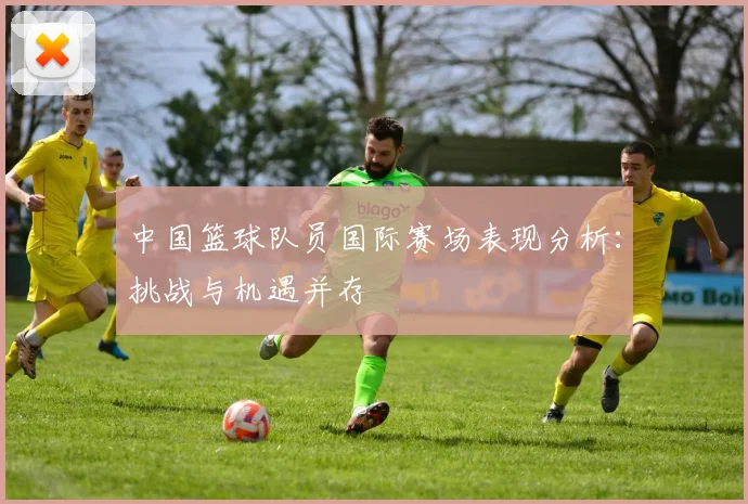 中国篮球队员国际赛场表现分析：挑战与机遇并存