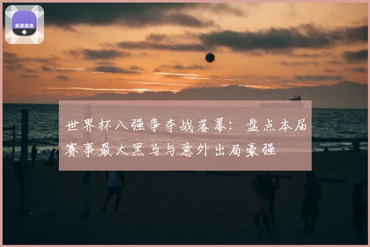 世界杯八强争夺战落幕：盘点本届赛事最大黑马与意外出局豪强