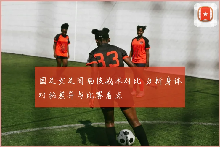 国足女足同场技战术对比 分析身体对抗差异与比赛看点